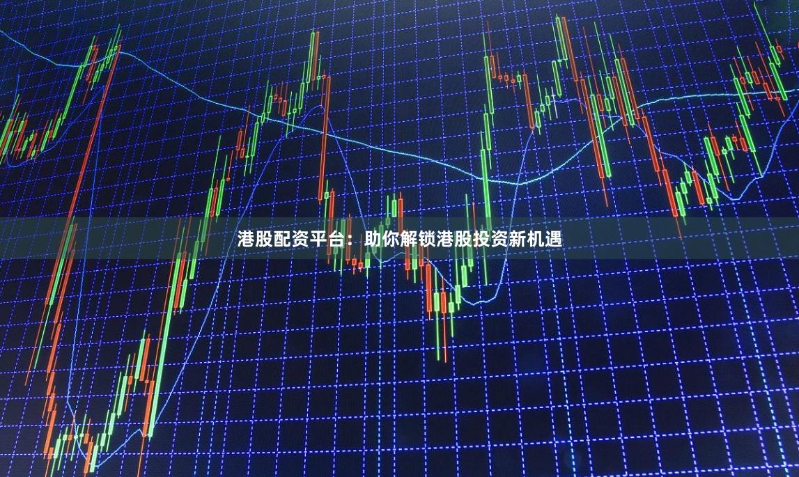 港股配资平台：助你解锁港股投资新机遇