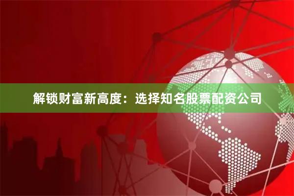 解锁财富新高度：选择知名股票配资公司