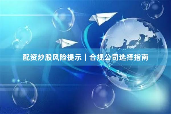 配资炒股风险提示｜合规公司选择指南