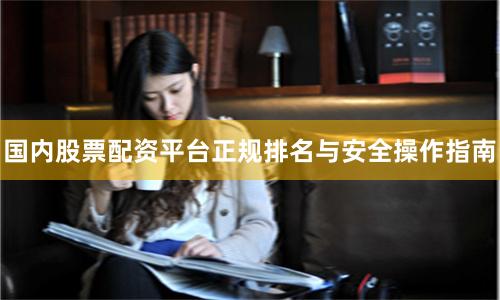 国内股票配资平台正规排名与安全操作指南