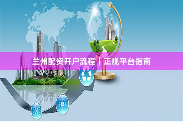 兰州配资开户流程｜正规平台指南